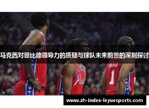 马克西对恩比德领导力的质疑与球队未来前景的深刻探讨