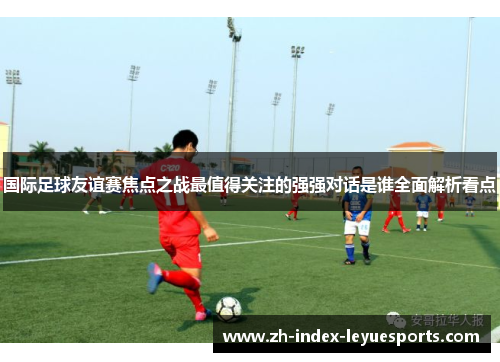 国际足球友谊赛焦点之战最值得关注的强强对话是谁全面解析看点