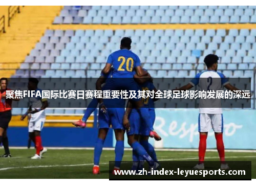 聚焦FIFA国际比赛日赛程重要性及其对全球足球影响发展的深远