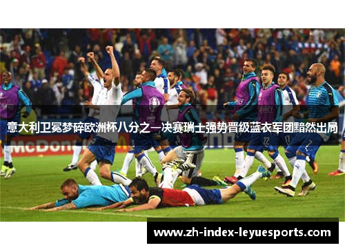 意大利卫冕梦碎欧洲杯八分之一决赛瑞士强势晋级蓝衣军团黯然出局