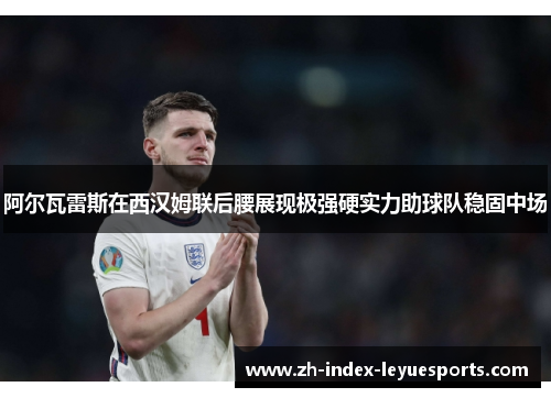 阿尔瓦雷斯在西汉姆联后腰展现极强硬实力助球队稳固中场