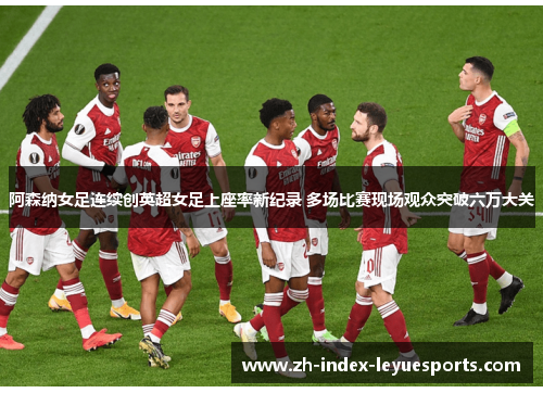 阿森纳女足连续创英超女足上座率新纪录 多场比赛现场观众突破六万大关