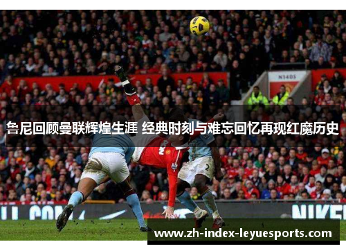 鲁尼回顾曼联辉煌生涯 经典时刻与难忘回忆再现红魔历史