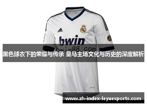 黑色球衣下的荣耀与传承 皇马主场文化与历史的深度解析