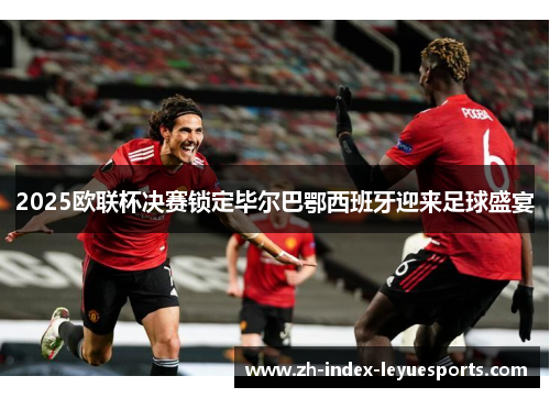 2025欧联杯决赛锁定毕尔巴鄂西班牙迎来足球盛宴