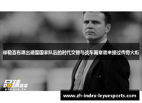 穆勒宣布退出德国国家队后的时代交替与战车篇章谁来接过传奇火炬 穆勒宣布退出德国国家队后的时代交替与战车篇章谁来接过传奇火炬